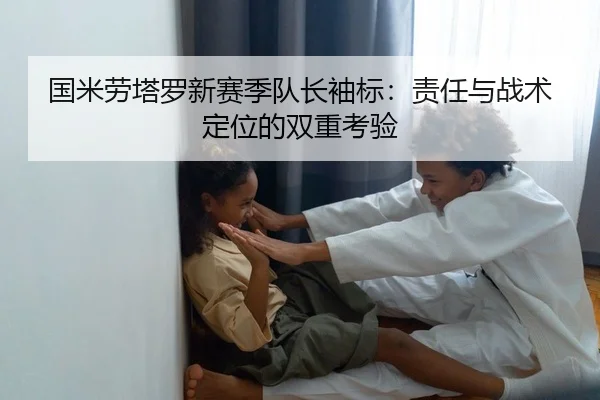 国米劳塔罗新赛季队长袖标：责任与战术定位的双重考验 | yaxin